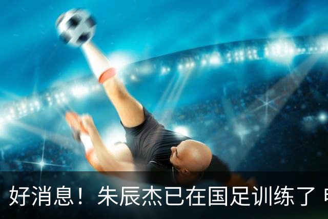 好消息！朱辰杰已在国足训练了 申花热身赛回归的阿苏埃进球了